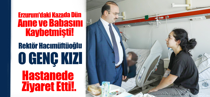 Rektör Hacımüftüoğlu, Erzurum’daki kazada anne ve babasını kaybeden genç kızı ziyaret etti..