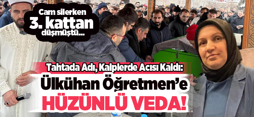 Cam silerken 3. kattan düşen Ülkühan öğretmen son yolculuğuna gözyaşları ve dualarla uğurlandı…