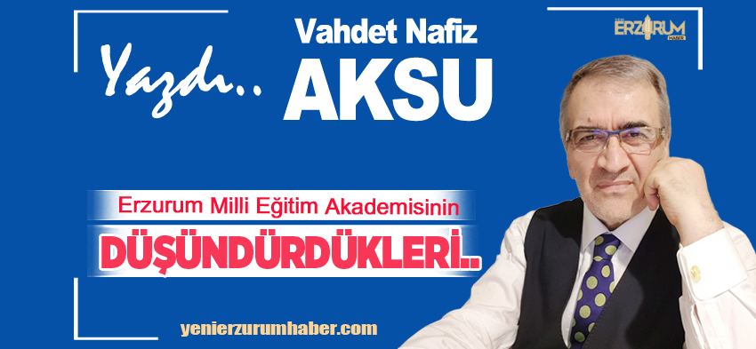 Vahdet Nafiz Aksu Yazdı :  “Erzurum Milli Eğitim Akademisinin Düşündürdükleri…………..”