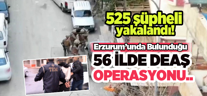 DEAŞ terör örgütüne Erzurum’unda bulunduğu 56 ilde operasyon: 525 şüpheli yakalandı…